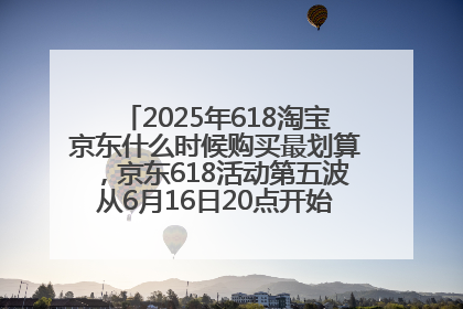 2025年618淘宝京东什么时候购买最划算，京东618活动第五波从6月16日20点开始最便宜优惠！