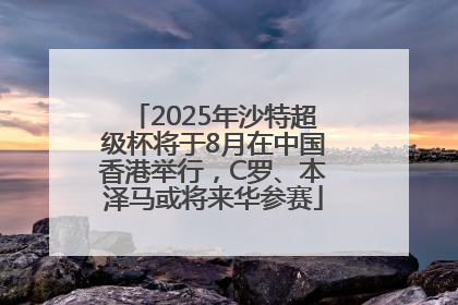 2025年沙特超级杯将于8月在中国香港举行，C罗、本泽马或将来华参赛