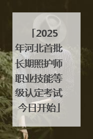 2025年河北首批长期照护师职业技能等级认定考试今日开始
