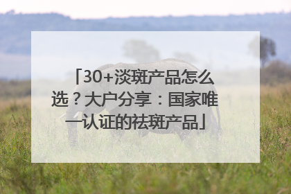 30+淡斑产品怎么选？大户分享：国家唯一认证的祛斑产品