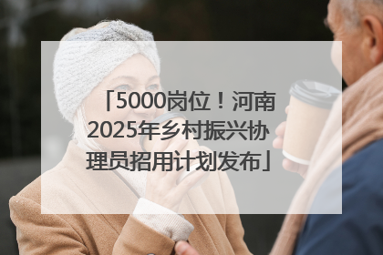 5000岗位！河南2025年乡村振兴协理员招用计划发布
