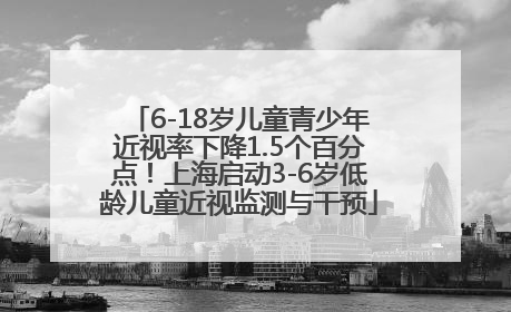 6-18岁儿童青少年近视率下降1.5个百分点！上海启动3-6岁低龄儿童近视监测与干预