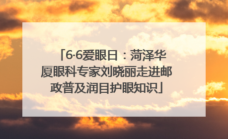 6·6爱眼日：菏泽华厦眼科专家刘晓丽走进邮政普及润目护眼知识