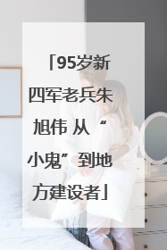 95岁新四军老兵朱旭伟 从“小鬼”到地方建设者